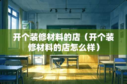 开个装修材料的店（开个装修材料的店怎么样）