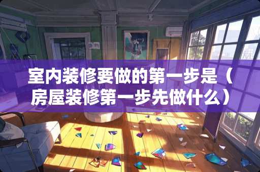 室内装修要做的第一步是（房屋装修第一步先做什么）