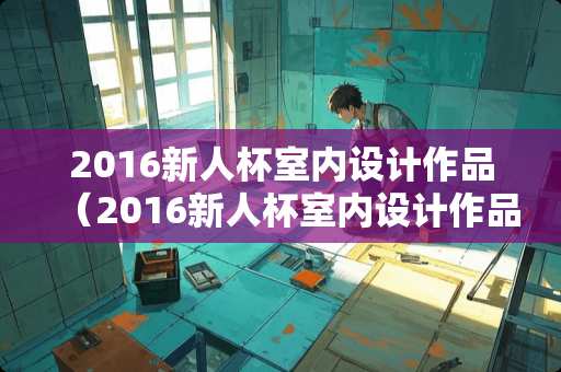 2016新人杯室内设计作品（2016新人杯室内设计作品展示）