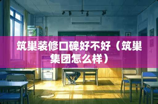 筑巢装修口碑好不好（筑巢集团怎么样）