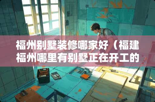 福州别墅装修哪家好（福建福州哪里有别墅正在开工的）