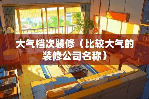 大气档次装修（比较大气的装修公司名称）