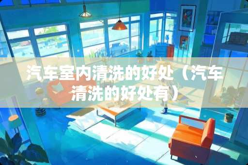 汽车室内清洗的好处（汽车清洗的好处有）