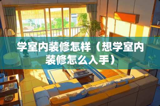 学室内装修怎样（想学室内装修怎么入手）