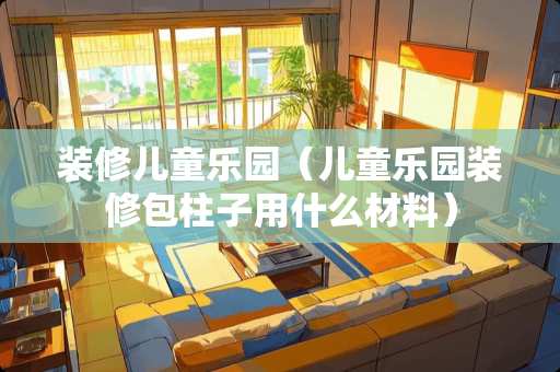 装修儿童乐园（儿童乐园装修包柱子用什么材料）