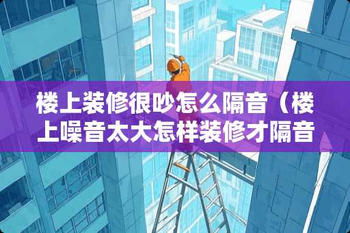 楼上装修很吵怎么隔音（楼上噪音太大怎样装修才隔音）