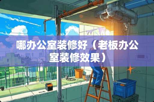 哪办公室装修好(老板办公室装修效果) 哪办公室装修好(老板办公室装修效果)