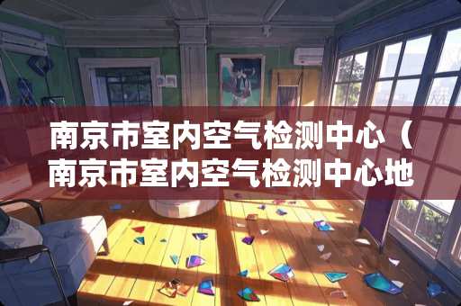 南京市室内空气检测中心（南京市室内空气检测中心地址）