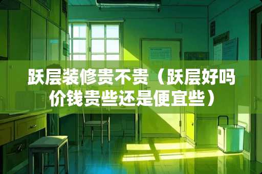 跃层装修贵不贵（跃层好吗价钱贵些还是便宜些）