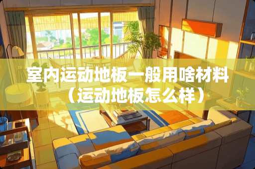 室内运动地板一般用啥材料(运动地板怎么样) 室内运动地板一般用啥材料(运动地板怎么样)