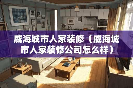 威海城市人家装修（威海城市人家装修公司怎么样）