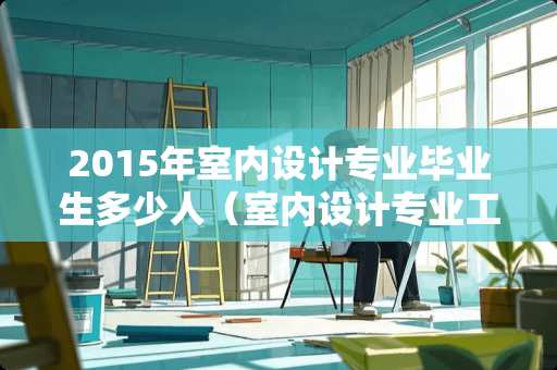 2015年室内设计专业毕业生多少人（室内设计专业工资一般多少）