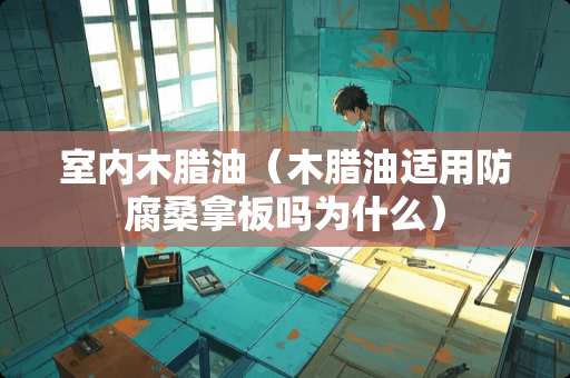 室内木腊油（木腊油适用防腐桑拿板吗为什么）