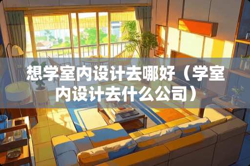 想学室内设计去哪好（学室内设计去什么公司）
