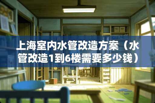 上海室内水管改造方案（水管改造1到6楼需要多少钱）
