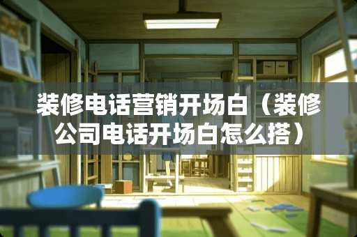 装修电话营销开场白（装修公司电话开场白怎么搭）