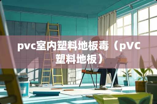 pvc室内塑料地板毒(pVC塑料地板) pvc室内塑料地板毒(pVC塑料地板)
