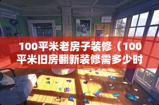 100平米老房子装修(100平米旧房翻新装修需多少时间) 100平米老房子装修(100平米旧房翻新装修需多少时间)