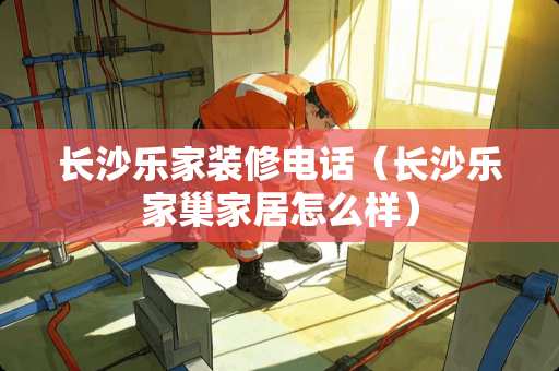 长沙乐家装修电话（长沙乐家巢家居怎么样）