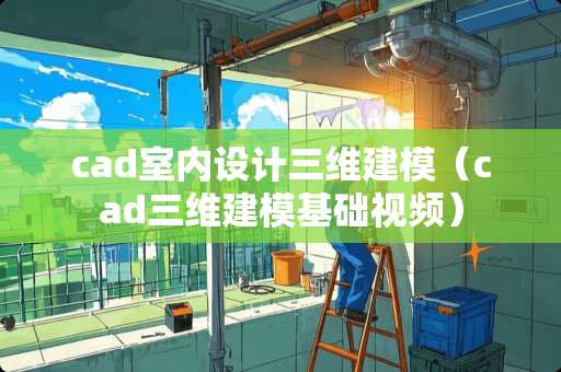 cad室内设计三维建模（cad三维建模基础视频）