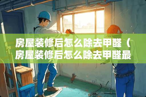 房屋装修后怎么除去甲醛（房屋装修后怎么除去甲醛最有效）