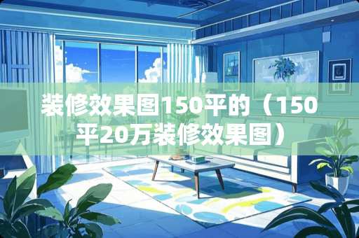 装修效果图150平的（150平20万装修效果图）