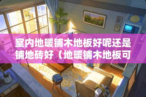室内地暖铺木地板好呢还是铺地砖好（地暖铺木地板可以吗）
