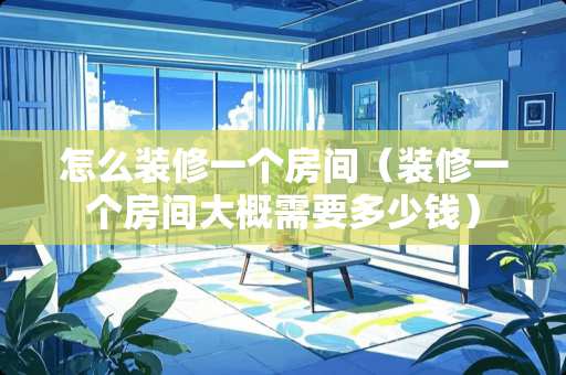 怎么装修一个房间（装修一个房间大概需要多少钱）