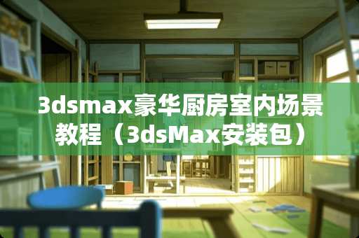 3dsmax豪华厨房室内场景教程（3dsMax安装包）