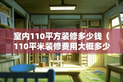室内110平方装修多少钱（110平米装修费用大概多少钱）
