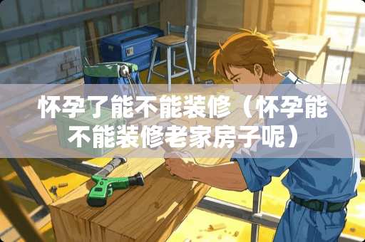 怀孕了能不能装修（怀孕能不能装修老家房子呢）