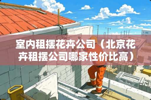 室内租摆花卉公司（北京花卉租摆公司哪家性价比高）