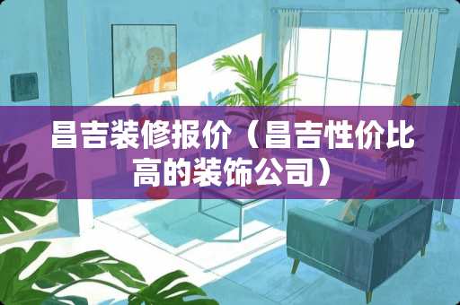 昌吉装修报价（昌吉性价比高的装饰公司）