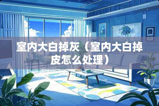 室内大白掉灰（室内大白掉皮怎么处理）