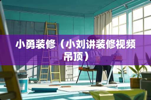 小勇装修（小刘讲装修视频吊顶）
