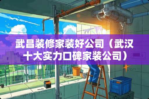 武昌装修家装好公司（武汉十大实力口碑家装公司）