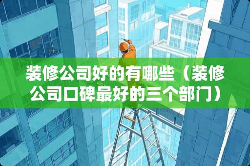 装修公司好的有哪些（装修公司口碑最好的三个部门）