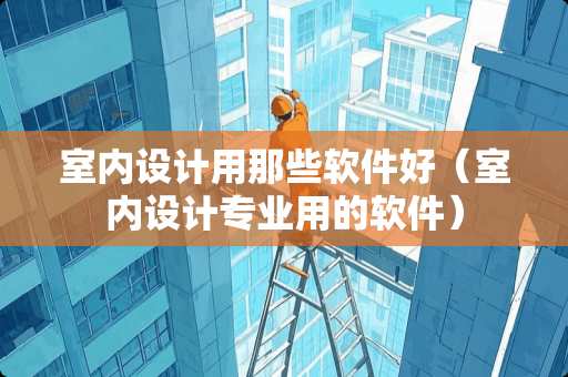 室内设计用那些软件好（室内设计专业用的软件）