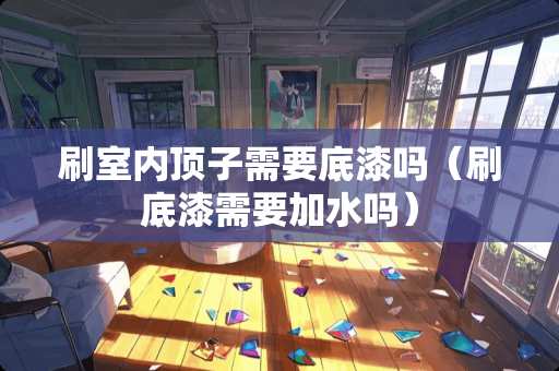 刷室内顶子需要底漆吗（刷底漆需要加水吗）