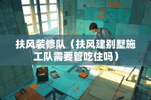 扶风装修队（扶风建别墅施工队需要管吃住吗）