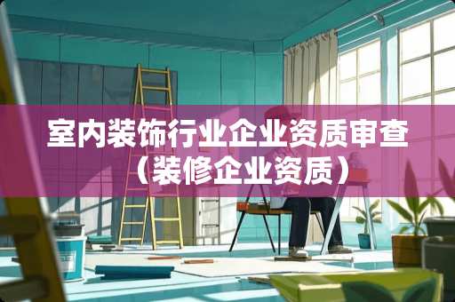 室内装饰行业企业资质审查（装修企业资质）