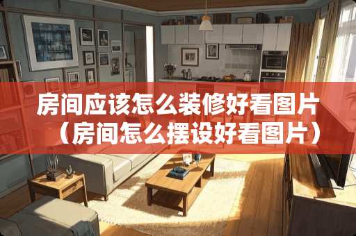 房间应该怎么装修好看图片（房间怎么摆设好看图片）