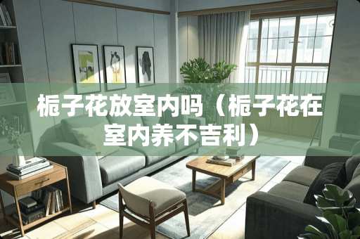 栀子花放室内吗（栀子花在室内养不吉利）