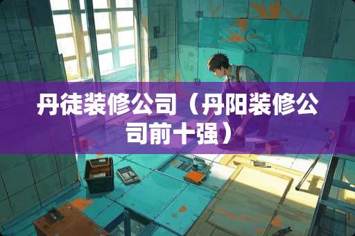 丹徒装修公司（丹阳装修公司前十强）
