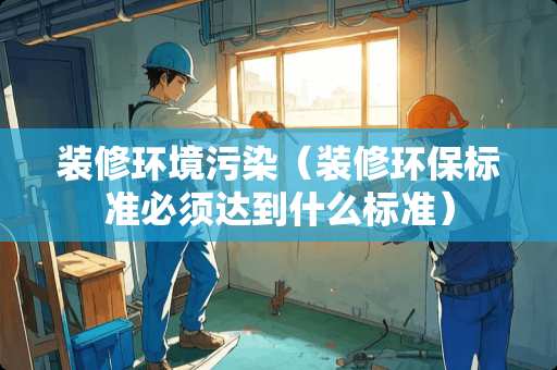 装修环境污染（装修环保标准必须达到什么标准）