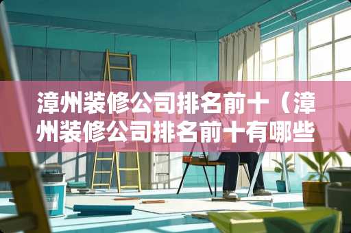 漳州装修公司排名前十（漳州装修公司排名前十有哪些）