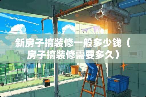 新房子搞装修一般多少钱（房子搞装修需要多久）
