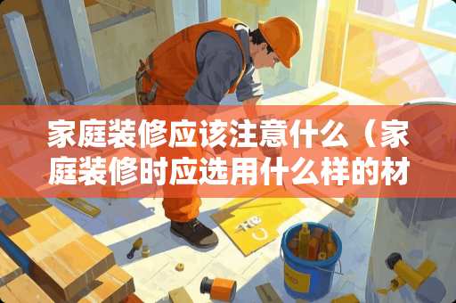 家庭装修应该注意什么（家庭装修时应选用什么样的材料）