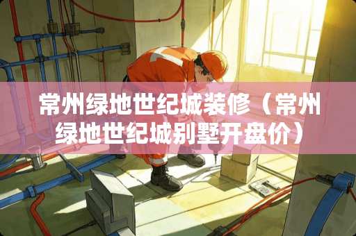 常州绿地世纪城装修（常州绿地世纪城别墅开盘价）