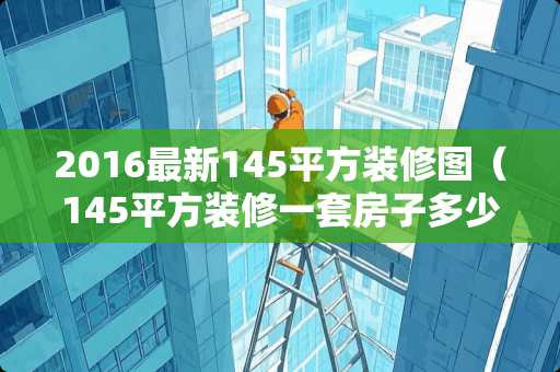 2016最新145平方装修图（145平方装修一套房子多少钱）